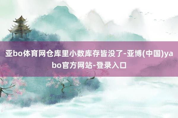 亚bo体育网仓库里小数库存皆没了-亚博(中国)yabo官方网站-登录入口