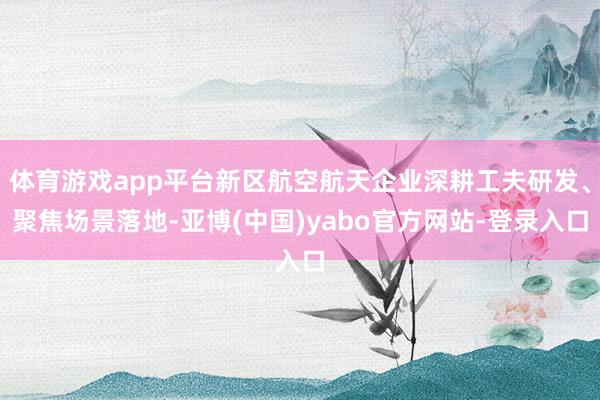 体育游戏app平台新区航空航天企业深耕工夫研发、聚焦场景落地-亚博(中国)yabo官方网站-登录入口