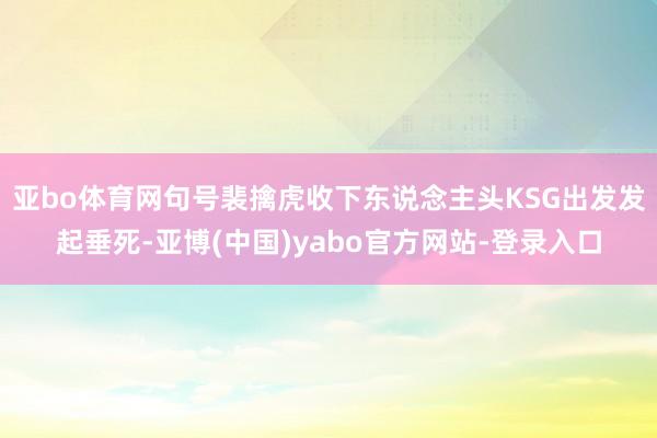 亚bo体育网句号裴擒虎收下东说念主头KSG出发发起垂死-亚博(中国)yabo官方网站-登录入口