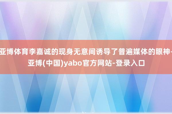亚博体育李嘉诚的现身无意间诱导了普遍媒体的眼神-亚博(中国)yabo官方网站-登录入口