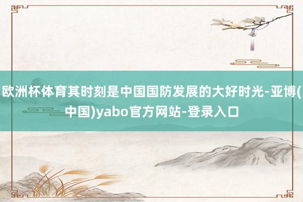 欧洲杯体育其时刻是中国国防发展的大好时光-亚博(中国)yabo官方网站-登录入口