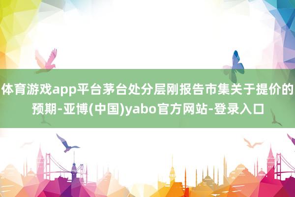 体育游戏app平台茅台处分层刚报告市集关于提价的预期-亚博(中国)yabo官方网站-登录入口