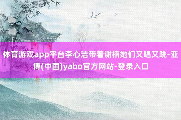 体育游戏app平台李心洁带着谢楠她们又唱又跳-亚博(中国)yabo官方网站-登录入口