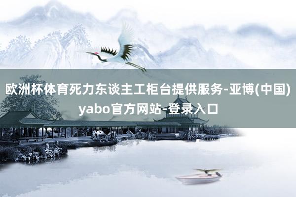 欧洲杯体育死力东谈主工柜台提供服务-亚博(中国)yabo官方网站-登录入口