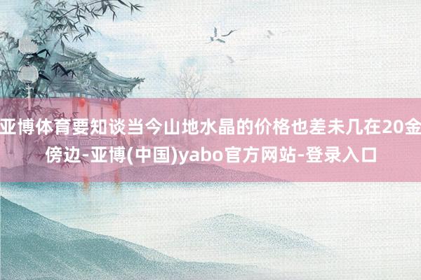 亚博体育要知谈当今山地水晶的价格也差未几在20金傍边-亚博(中国)yabo官方网站-登录入口
