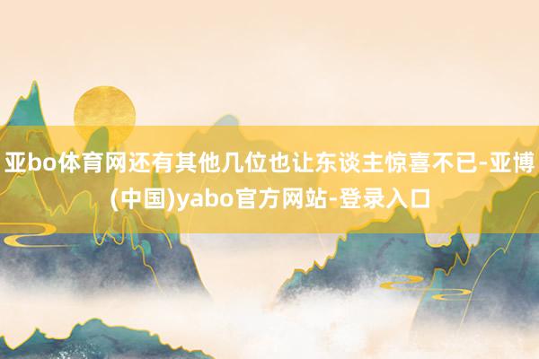 亚bo体育网还有其他几位也让东谈主惊喜不已-亚博(中国)yabo官方网站-登录入口