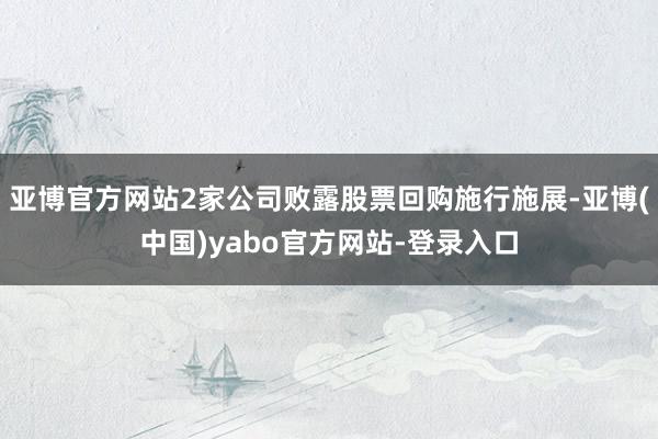 亚博官方网站2家公司败露股票回购施行施展-亚博(中国)yabo官方网站-登录入口