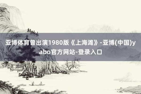 亚博体育曾出演1980版《上海滩》-亚博(中国)yabo官方网站-登录入口
