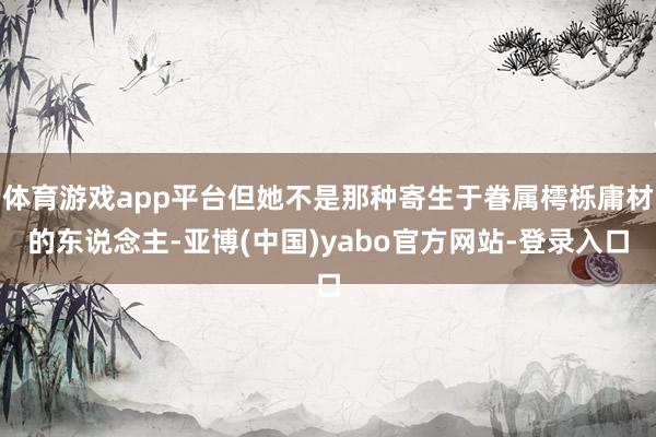 体育游戏app平台但她不是那种寄生于眷属樗栎庸材的东说念主-亚博(中国)yabo官方网站-登录入口