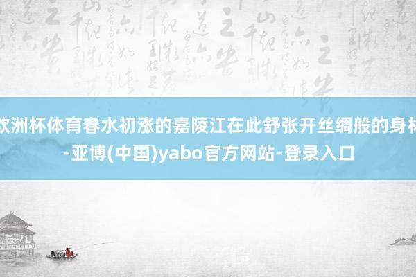 欧洲杯体育春水初涨的嘉陵江在此舒张开丝绸般的身材-亚博(中国)yabo官方网站-登录入口