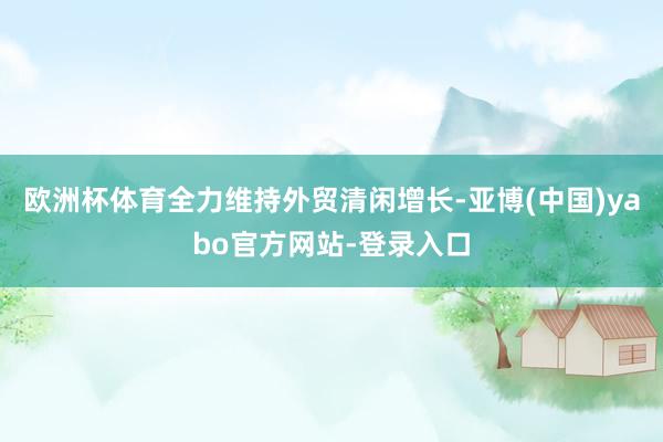 欧洲杯体育全力维持外贸清闲增长-亚博(中国)yabo官方网站-登录入口