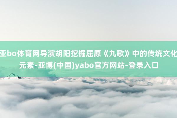 亚bo体育网导演胡阳挖掘屈原《九歌》中的传统文化元素-亚博(中国)yabo官方网站-登录入口