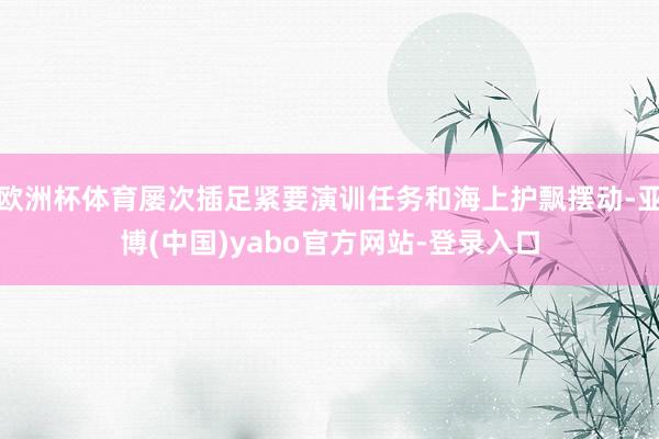欧洲杯体育屡次插足紧要演训任务和海上护飘摆动-亚博(中国)yabo官方网站-登录入口
