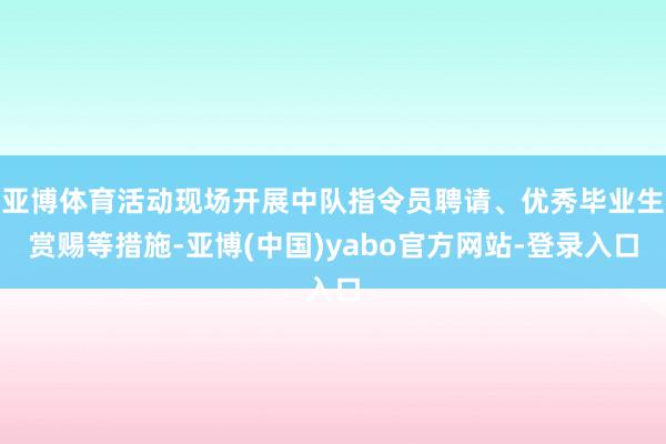 亚博体育活动现场开展中队指令员聘请、优秀毕业生赏赐等措施-亚博(中国)yabo官方网站-登录入口