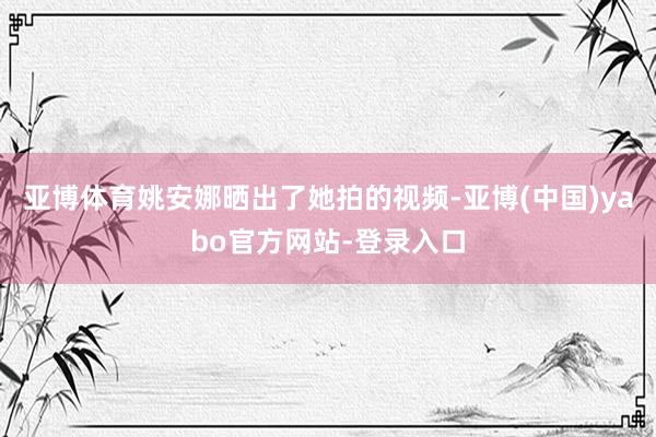 亚博体育姚安娜晒出了她拍的视频-亚博(中国)yabo官方网站-登录入口