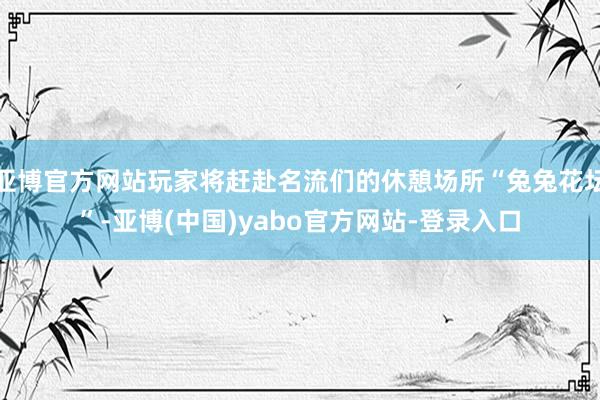 亚博官方网站玩家将赶赴名流们的休憩场所“兔兔花坛”-亚博(中国)yabo官方网站-登录入口