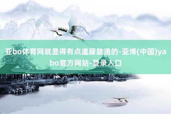 亚bo体育网就显得有点邋朦胧遢的-亚博(中国)yabo官方网站-登录入口