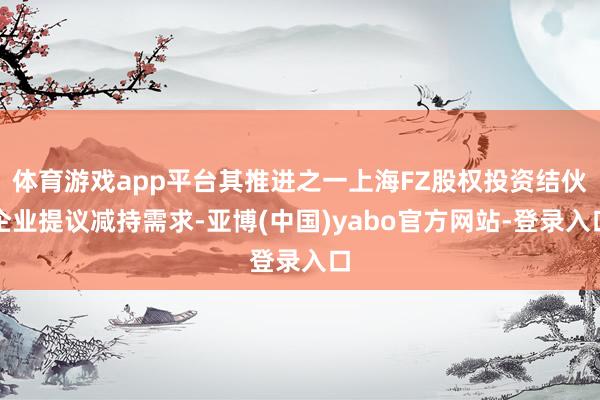 体育游戏app平台其推进之一上海FZ股权投资结伙企业提议减持需求-亚博(中国)yabo官方网站-登录入口