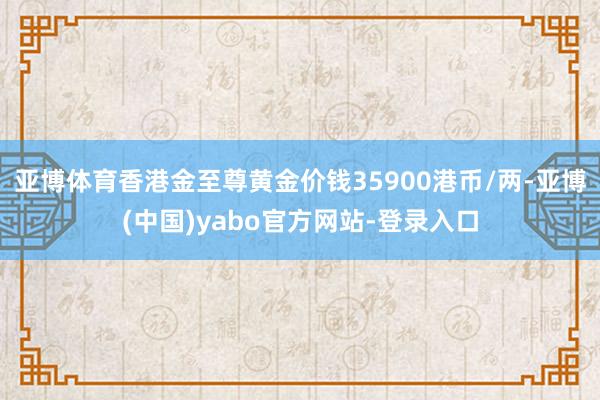 亚博体育香港金至尊黄金价钱35900港币/两-亚博(中国)yabo官方网站-登录入口