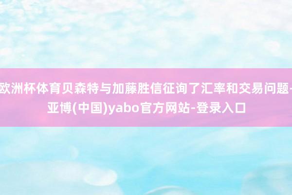 欧洲杯体育贝森特与加藤胜信征询了汇率和交易问题-亚博(中国)yabo官方网站-登录入口