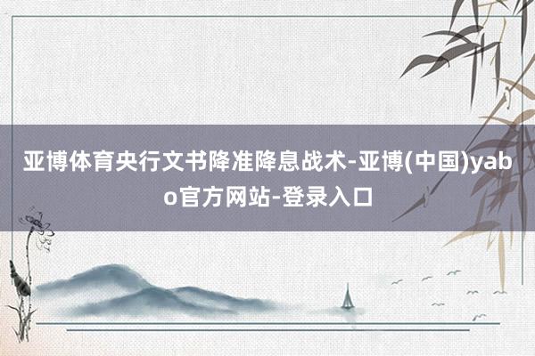 亚博体育央行文书降准降息战术-亚博(中国)yabo官方网站-登录入口