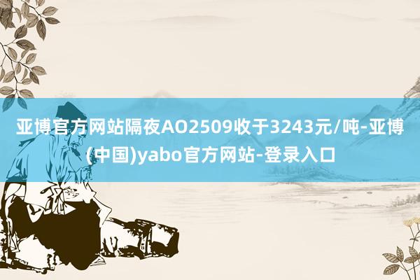 亚博官方网站隔夜AO2509收于3243元/吨-亚博(中国)yabo官方网站-登录入口