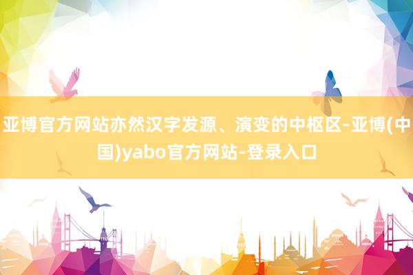 亚博官方网站亦然汉字发源、演变的中枢区-亚博(中国)yabo官方网站-登录入口