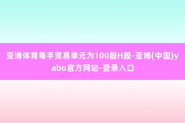 亚博体育每手贸易单元为100股H股-亚博(中国)yabo官方网站-登录入口