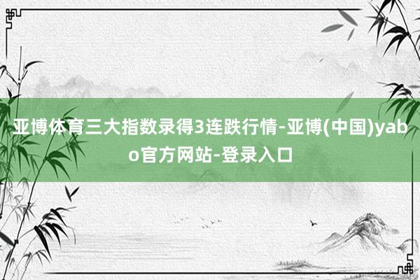 亚博体育三大指数录得3连跌行情-亚博(中国)yabo官方网站-登录入口