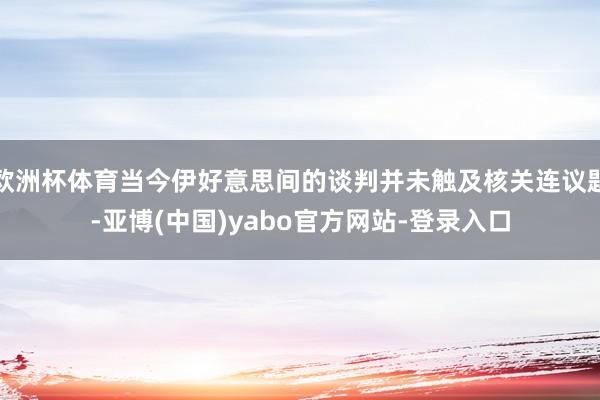 欧洲杯体育当今伊好意思间的谈判并未触及核关连议题-亚博(中国)yabo官方网站-登录入口