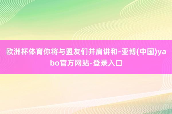欧洲杯体育你将与盟友们并肩讲和-亚博(中国)yabo官方网站-登录入口