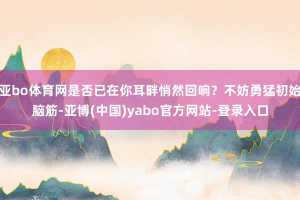亚bo体育网是否已在你耳畔悄然回响？不妨勇猛初始脑筋-亚博(中国)yabo官方网站-登录入口