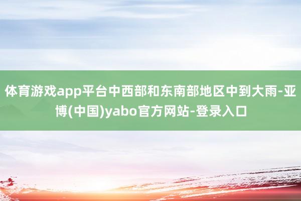 体育游戏app平台中西部和东南部地区中到大雨-亚博(中国)yabo官方网站-登录入口