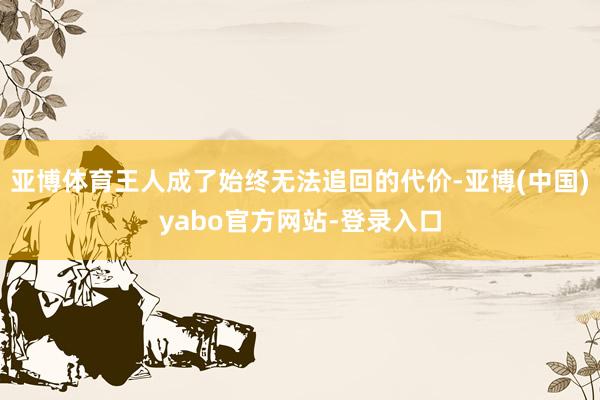 亚博体育王人成了始终无法追回的代价-亚博(中国)yabo官方网站-登录入口