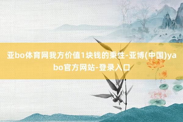 亚bo体育网我方价值1块钱的秉性-亚博(中国)yabo官方网站-登录入口