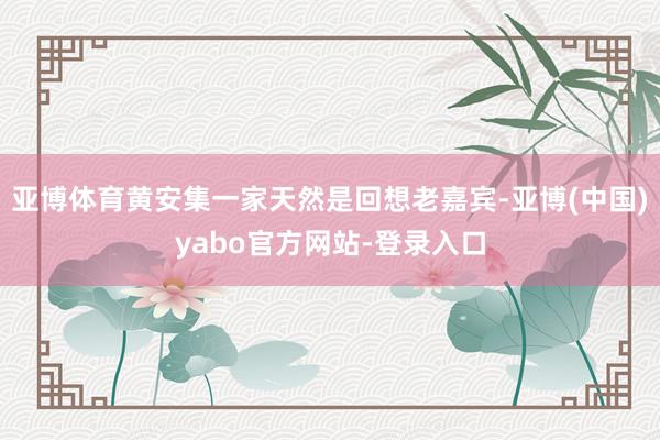亚博体育黄安集一家天然是回想老嘉宾-亚博(中国)yabo官方网站-登录入口