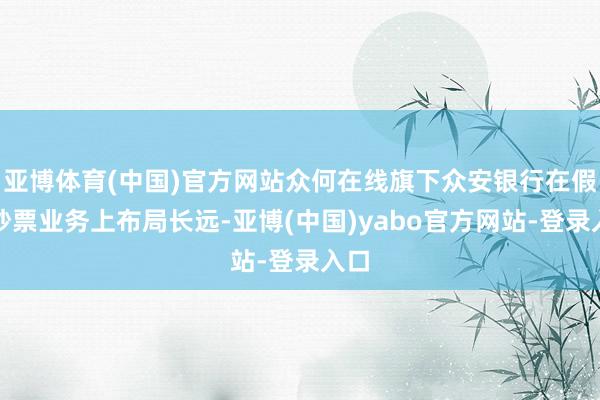 亚博体育(中国)官方网站众何在线旗下众安银行在假造钞票业务上布局长远-亚博(中国)yabo官方网站-登录入口