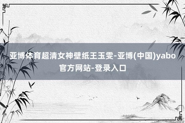 亚博体育超清女神壁纸王玉雯-亚博(中国)yabo官方网站-登录入口