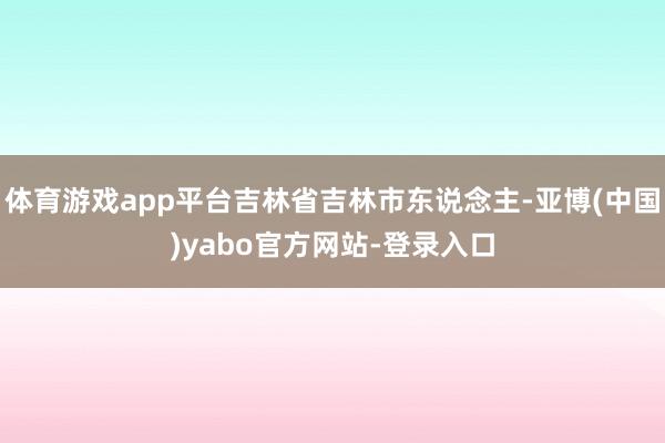 体育游戏app平台吉林省吉林市东说念主-亚博(中国)yabo官方网站-登录入口