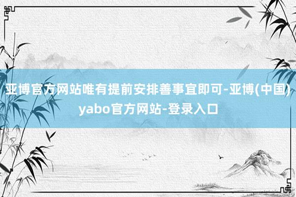 亚博官方网站唯有提前安排善事宜即可-亚博(中国)yabo官方网站-登录入口