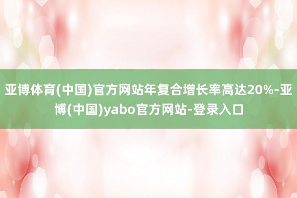亚博体育(中国)官方网站年复合增长率高达20%-亚博(中国)yabo官方网站-登录入口