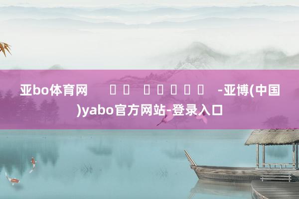 亚bo体育网      		  					  -亚博(中国)yabo官方网站-登录入口