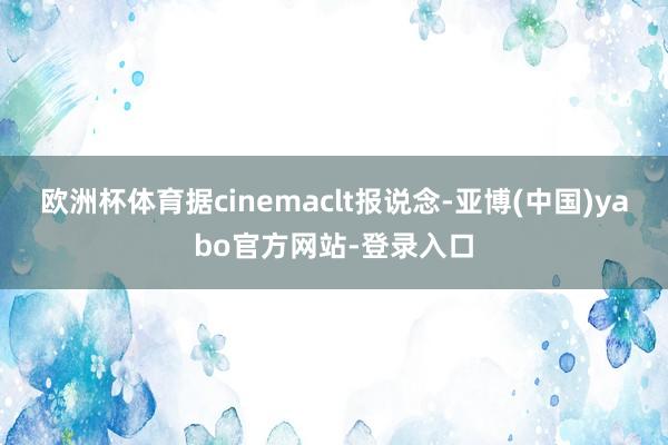 欧洲杯体育据cinemaclt报说念-亚博(中国)yabo官方网站-登录入口