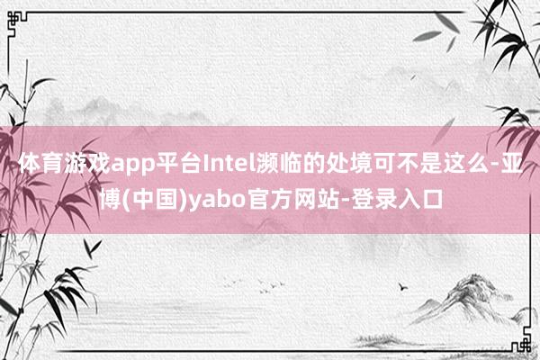 体育游戏app平台Intel濒临的处境可不是这么-亚博(中国)yabo官方网站-登录入口