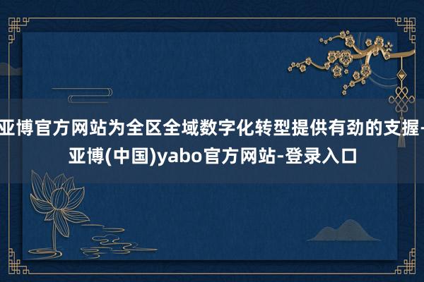 亚博官方网站为全区全域数字化转型提供有劲的支握-亚博(中国)yabo官方网站-登录入口
