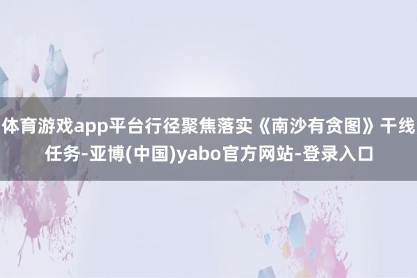 体育游戏app平台行径聚焦落实《南沙有贪图》干线任务-亚博(中国)yabo官方网站-登录入口