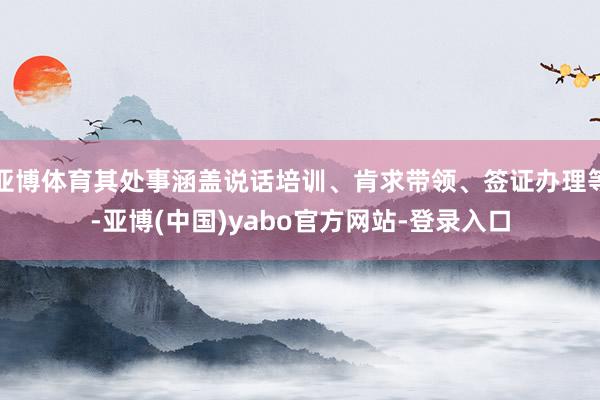 亚博体育其处事涵盖说话培训、肯求带领、签证办理等-亚博(中国)yabo官方网站-登录入口
