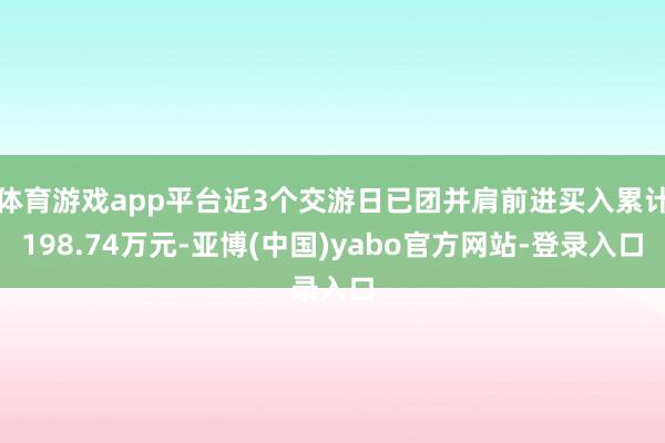 体育游戏app平台近3个交游日已团并肩前进买入累计198.74万元-亚博(中国)yabo官方网站-登录入口