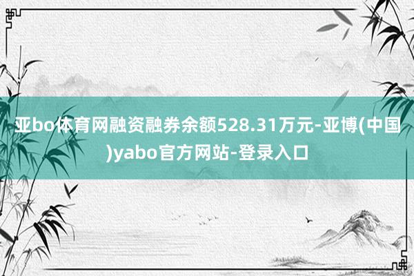 亚bo体育网融资融券余额528.31万元-亚博(中国)yabo官方网站-登录入口