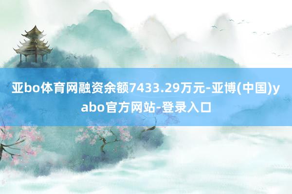 亚bo体育网融资余额7433.29万元-亚博(中国)yabo官方网站-登录入口